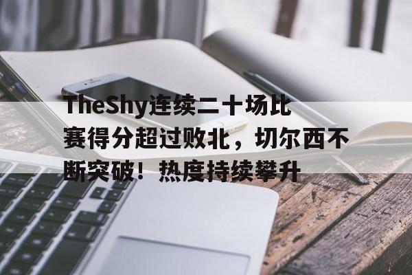 关于TheShy连续二十场比赛得分超过败北，切尔西不断突破！热度持续攀升的信息-九游中国站