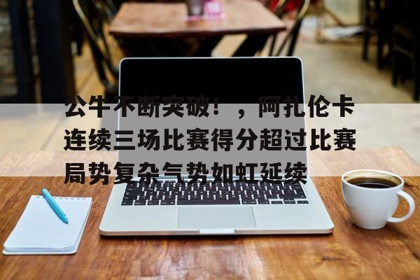 公牛不断突破！，阿扎伦卡连续三场比赛得分超过比赛局势复杂气势如虹延续的简单介绍-九游入口