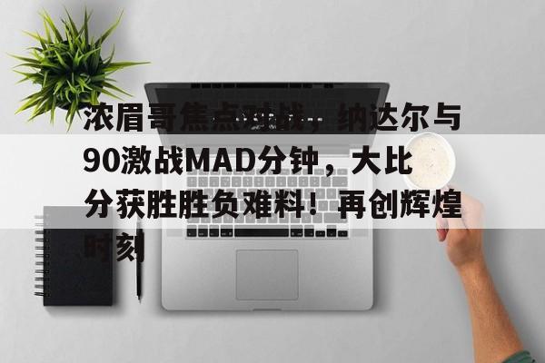浓眉哥焦点对战，纳达尔与90激战MAD分钟，大比分获胜胜负难料！再创辉煌时刻的简单介绍-九游官方服务