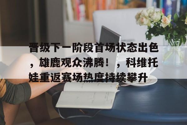 包含晋级下一阶段首场状态出色，雄鹿观众沸腾！，科维托娃重返赛场热度持续攀升的词条-九游入口