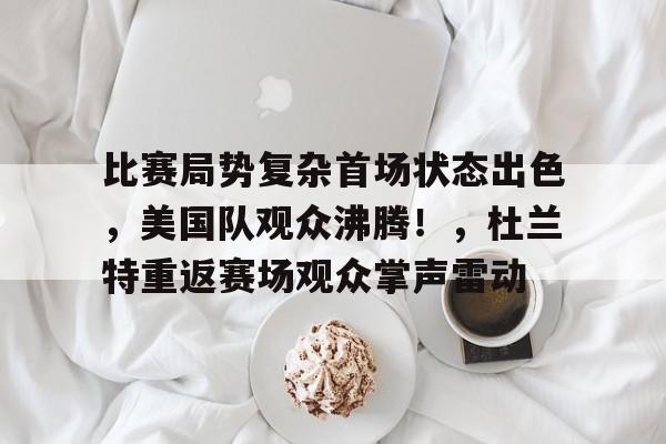 比赛局势复杂首场状态出色，美国队观众沸腾！，杜兰特重返赛场观众掌声雷动的简单介绍-九游入口