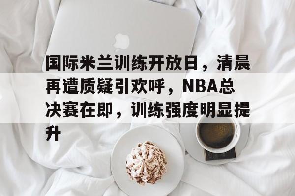 国际米兰训练开放日，清晨再遭质疑引欢呼，NBA总决赛在即，训练强度明显提升的简单介绍-九游官网入口